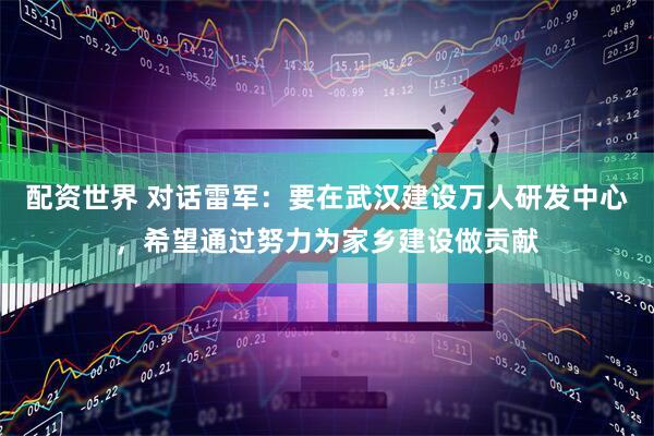 配资世界 对话雷军：要在武汉建设万人研发中心，希望通过努力为家乡建设做贡献