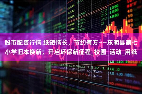 股市配资行情 纸短情长，节约有方——东明县第七小学旧本换新，开启环保新征程_校园_活动_用纸