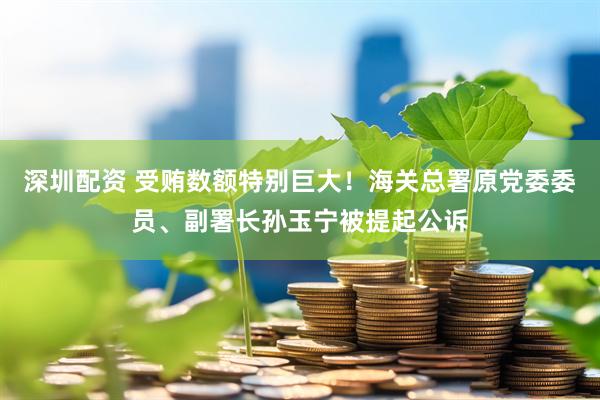 深圳配资 受贿数额特别巨大！海关总署原党委委员、副署长孙玉宁被提起公诉