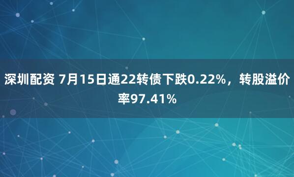 深圳配资 7月15日通22转债下跌0.22%，转股溢价率97.41%