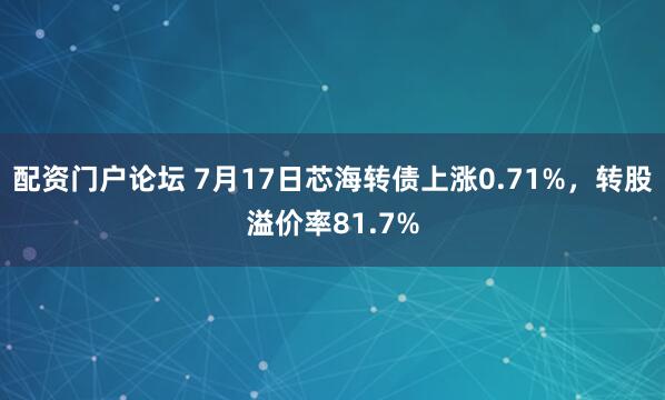 配资门户论坛 7月17日芯海转债上涨0.71%，转股溢价率81.7%