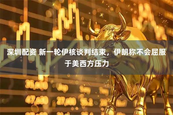 深圳配资 新一轮伊核谈判结束，伊朗称不会屈服于美西方压力