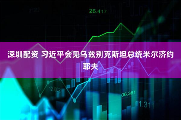 深圳配资 习近平会见乌兹别克斯坦总统米尔济约耶夫